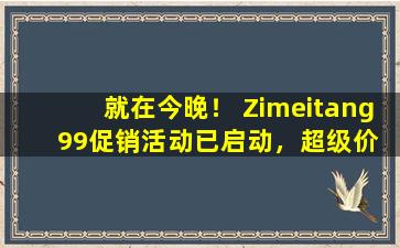 就在今晚！ Zimeitang  99促销活动已启动，超级价值货币产品的价格定价为价格，一年库存一次